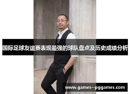 国际足球友谊赛表现最强的球队盘点及历史成绩分析 国际足球友谊赛表现最强的球队盘点及历史成绩分析