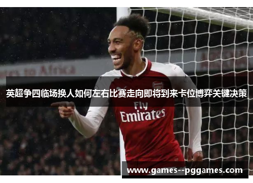 英超争四临场换人如何左右比赛走向即将到来卡位博弈关键决策