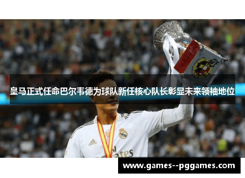 皇马正式任命巴尔韦德为球队新任核心队长彰显未来领袖地位